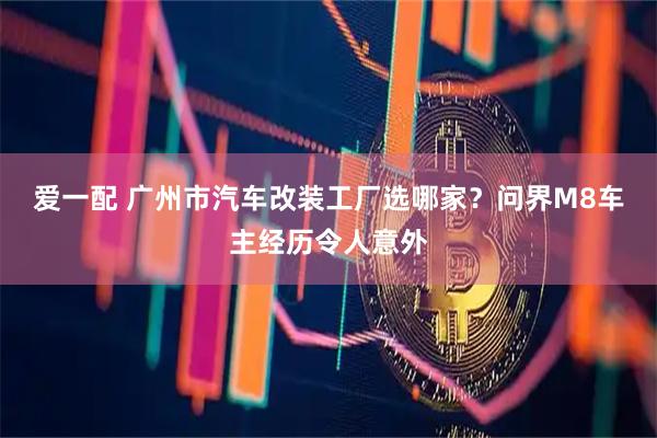 爱一配 广州市汽车改装工厂选哪家？问界M8车主经历令人意外