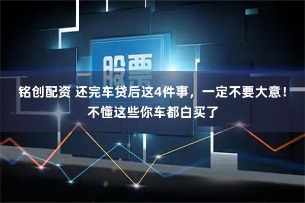 铭创配资 还完车贷后这4件事，一定不要大意！不懂这些你车都白买了