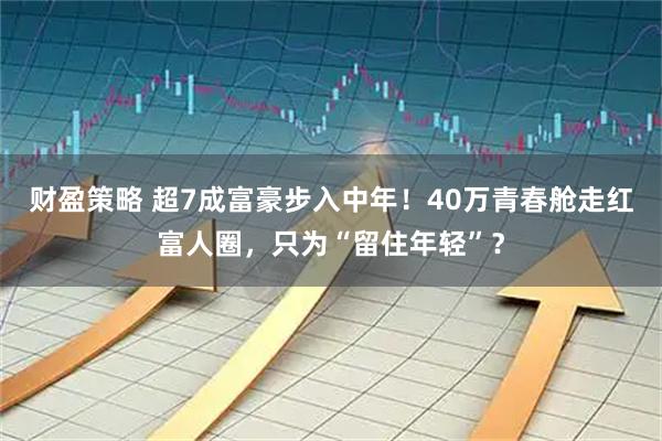 财盈策略 超7成富豪步入中年！40万青春舱走红富人圈，只为“留住年轻”？