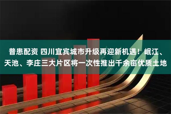 普患配资 四川宜宾城市升级再迎新机遇！岷江、天池、李庄三大片区将一次性推出千余亩优质土地