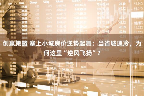 创赢策略 塞上小城房价逆势起舞：当省城遇冷，为何这里“逆风飞扬”？