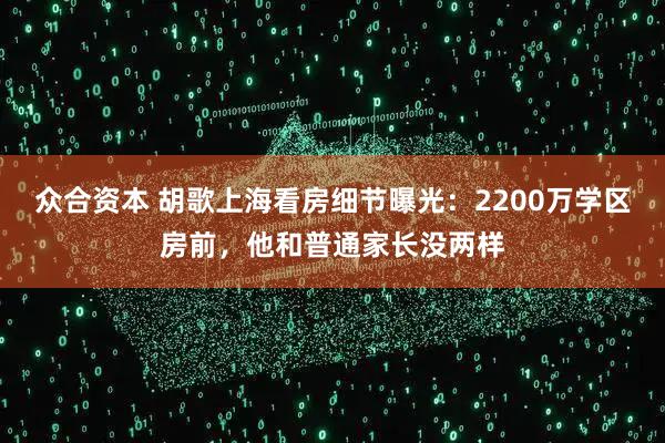众合资本 胡歌上海看房细节曝光：2200万学区房前，他和普通家长没两样