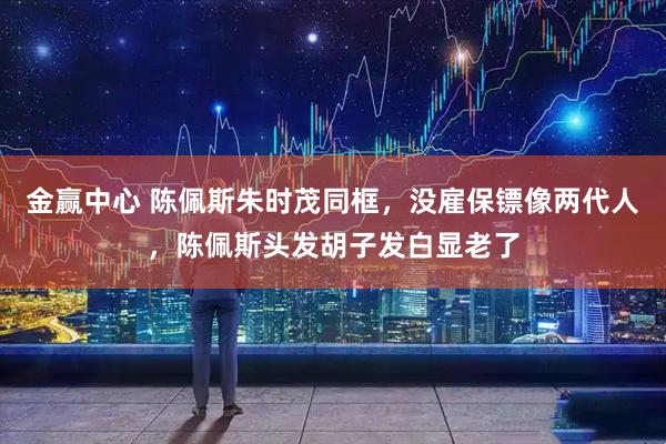 金赢中心 陈佩斯朱时茂同框，没雇保镖像两代人，陈佩斯头发胡子发白显老了