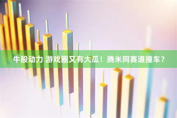 牛股动力 游戏圈又有大瓜！腾米同赛道撞车？