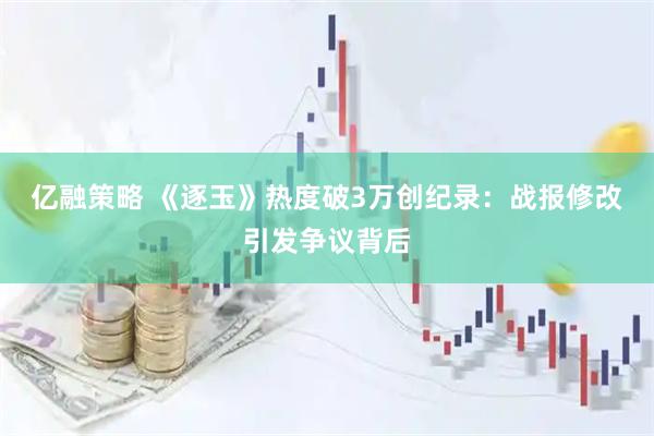 亿融策略 《逐玉》热度破3万创纪录：战报修改引发争议背后