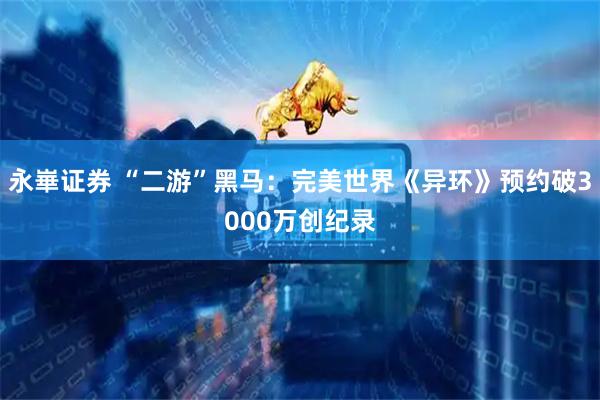 永崋证券 “二游”黑马：完美世界《异环》预约破3000万创纪录