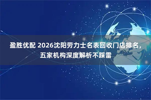 盈胜优配 2026沈阳劳力士名表回收门店排名，五家机构深度解析不踩雷