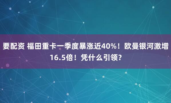 要配资 福田重卡一季度暴涨近40%!欧曼银河激增16.5倍!凭什么引领?